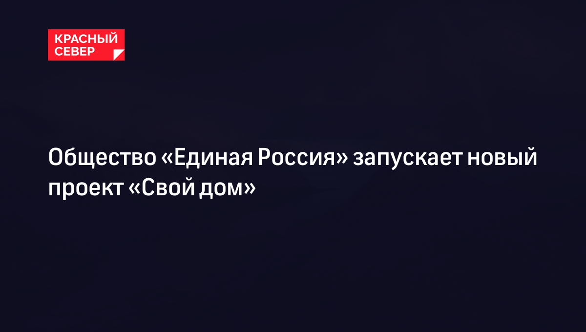 Общество «Единая Россия» запускает новый проект «Свой дом» | «Красный Север»