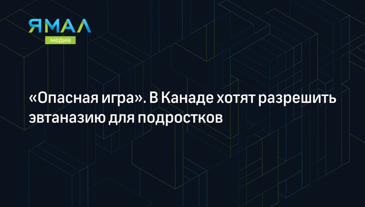 Опасная игра». В Канаде хотят разрешить эвтаназию для подростков |  Ямал-Медиа