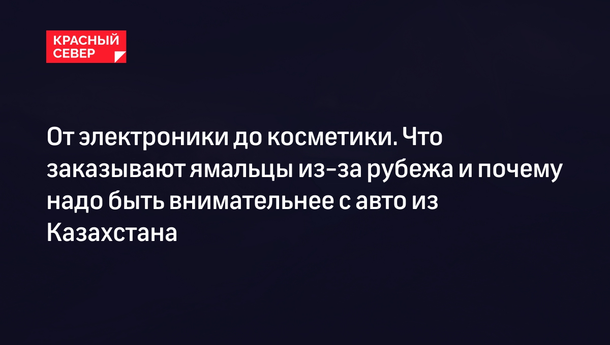 От электроники до косметики. Что заказывают ямальцы из-за рубежа и почему  надо быть внимательнее с авто из Казахстана | «Красный Север»