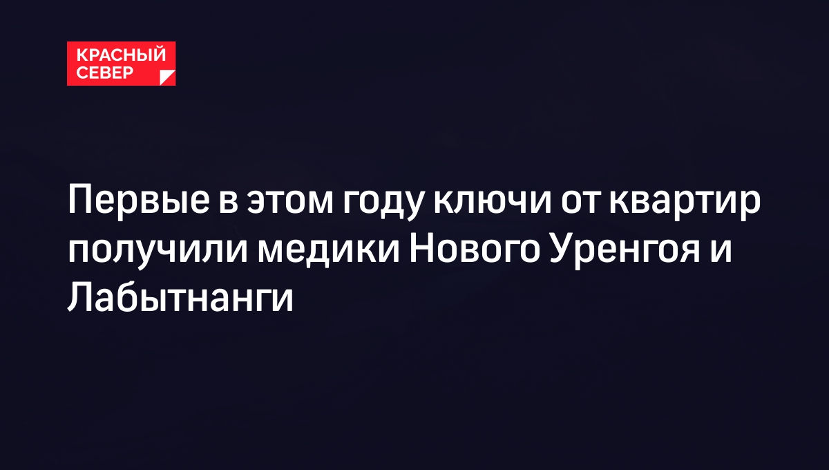 Первые в этом году ключи от квартир получили медики Нового Уренгоя и  Лабытнанги | «Красный Север»