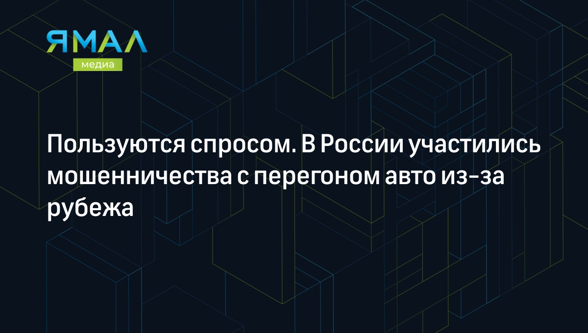 Пользуются спросом. В России участились мошенничества с перегоном авто  из-за рубежа | Ямал-Медиа