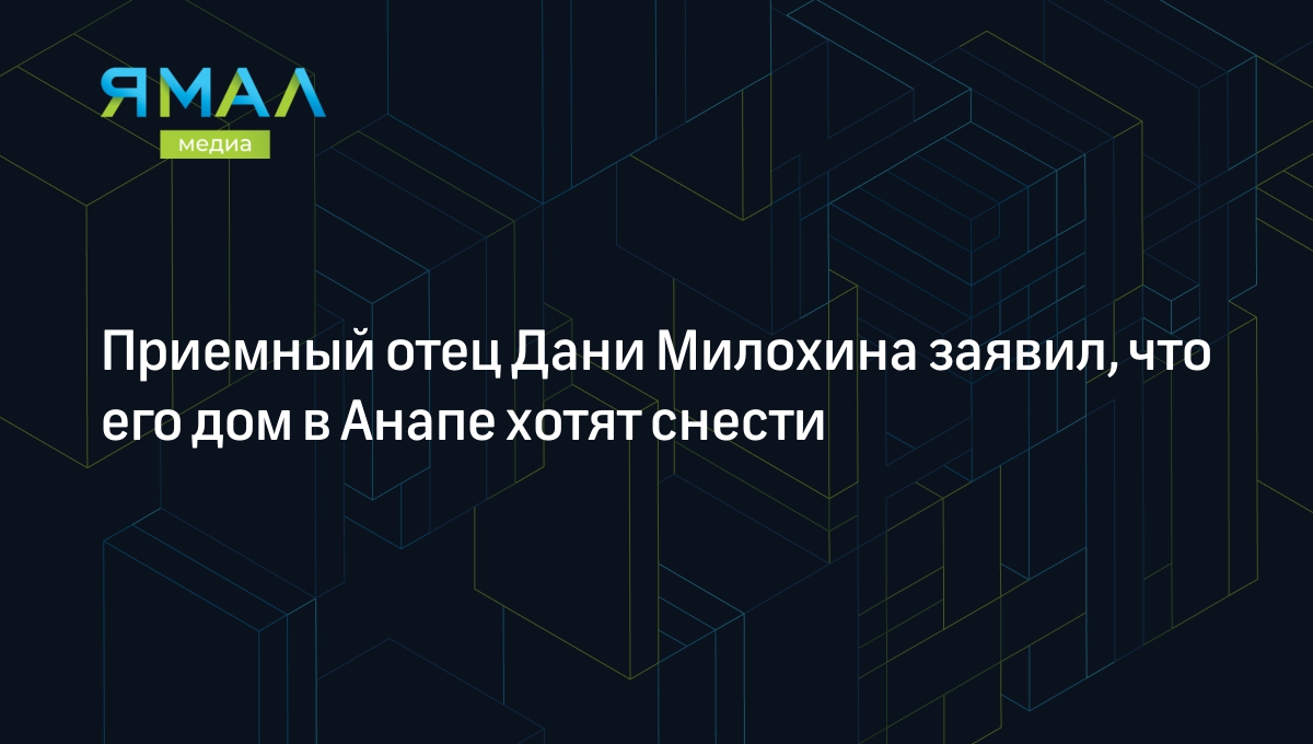 Приемный отец Дани Милохина заявил, что его дом в Анапе хотят снести |  Ямал-Медиа