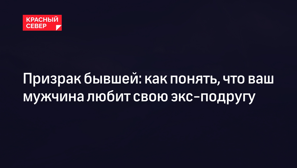 Призрак бывшей: как понять, что ваш мужчина любит свою экс-подругу |  «Красный Север»