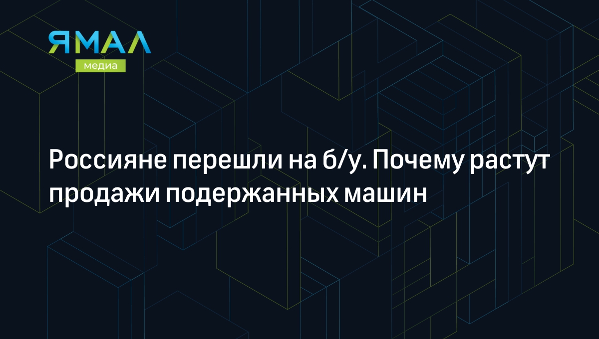 Россияне перешли на б/у. Почему растут продажи подержанных машин |  Ямал-Медиа