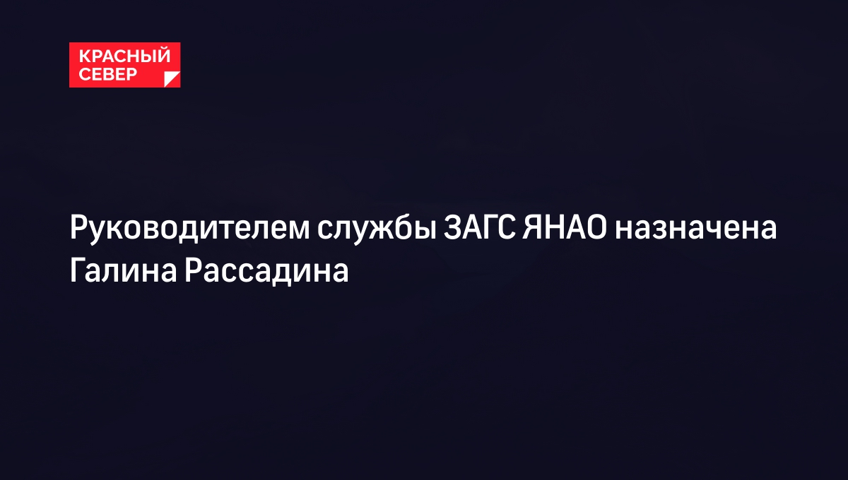 Руководителем службы ЗАГС ЯНАО назначена Галина Рассадина | «Красный Север»