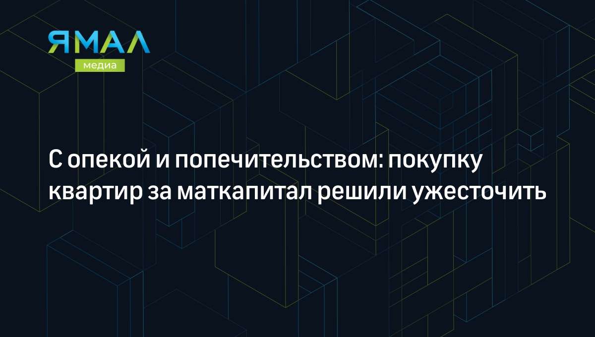 С опекой и попечительством: покупку квартир за маткапитал решили ужесточить  | Ямал-Медиа