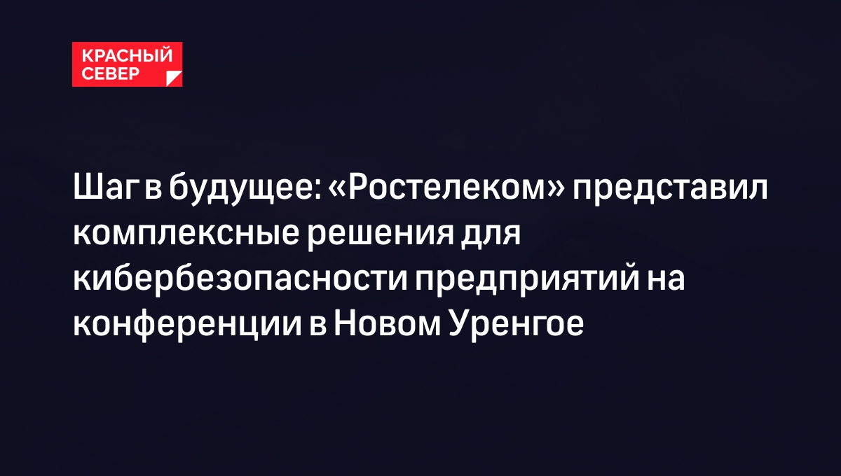 Шаг в будущее: «Ростелеком» представил комплексные решения для  кибербезопасности предприятий на конференции в Новом Уренгое | «Красный  Север»