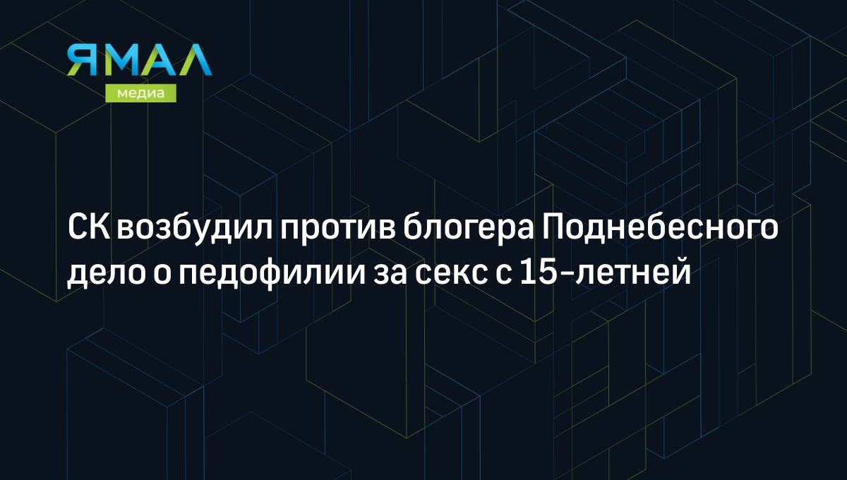 СК возбудил против блогера Поднебесного дело о педофилии за секс с  15-летней | Ямал-Медиа