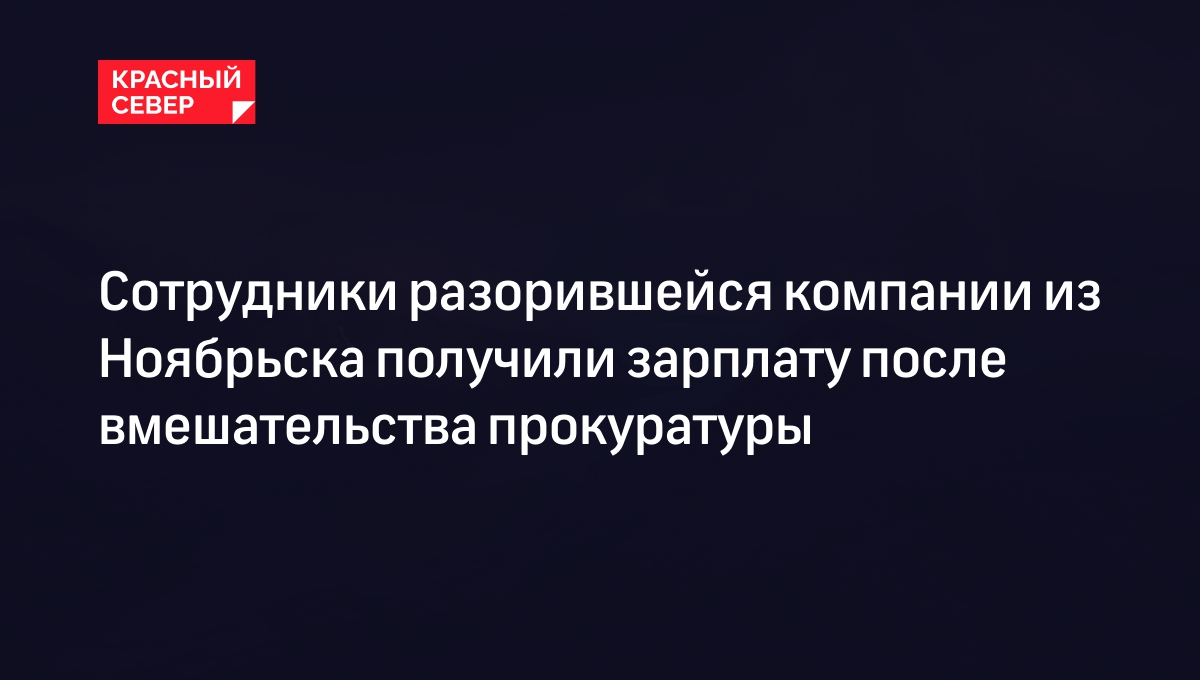 Сотрудники разорившейся компании из Ноябрьска получили зарплату после  вмешательства прокуратуры | «Красный Север»