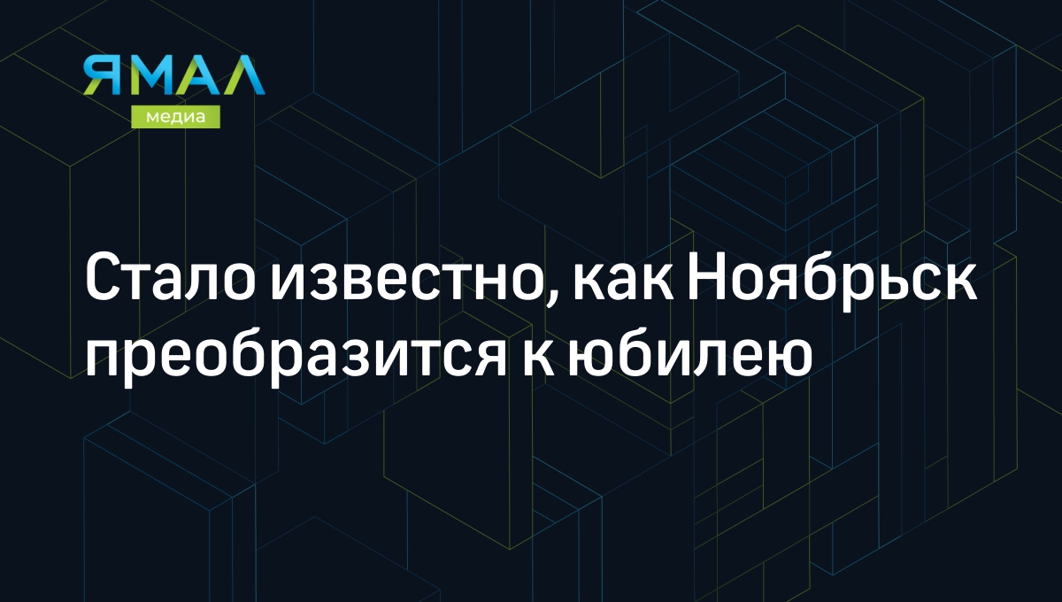 Стало известно, как Ноябрьск преобразится к юбилею | Ямал-Медиа