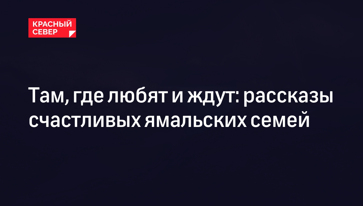 Там, где любят и ждут: рассказы счастливых ямальских семей | «Красный Север»