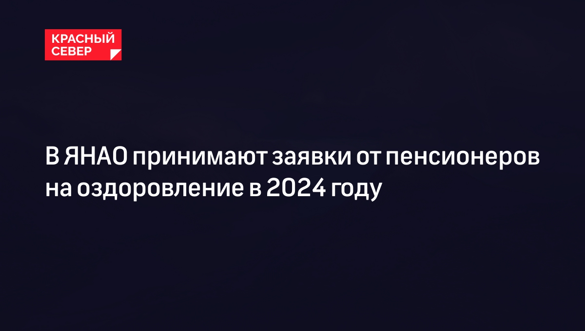 В ЯНАО принимают заявки от пенсионеров на оздоровление в 2024 году |  «Красный Север»