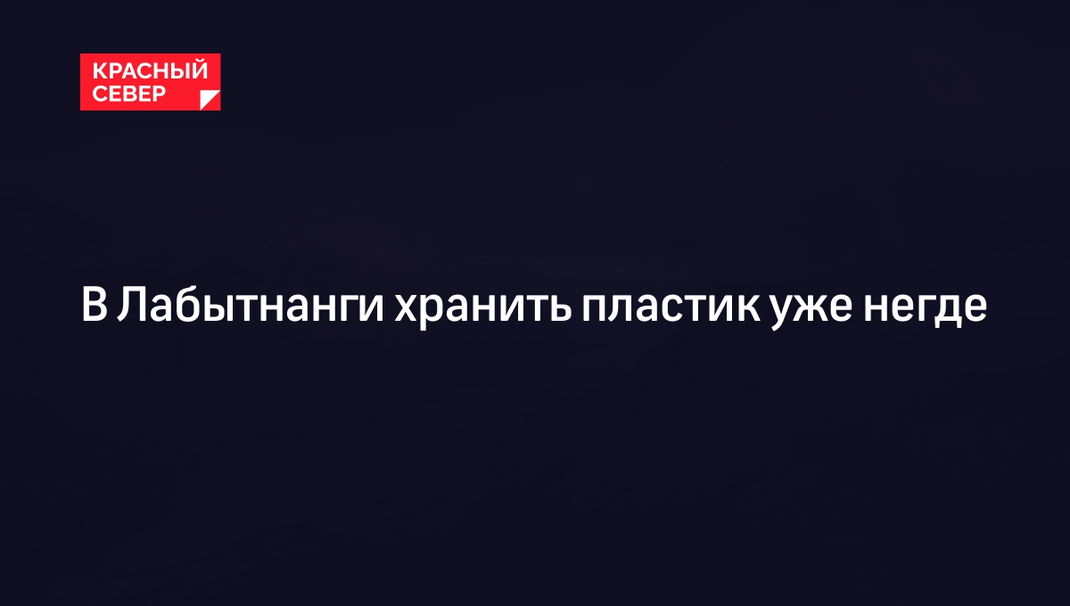 В Лабытнанги хранить пластик уже негде | «Красный Север»