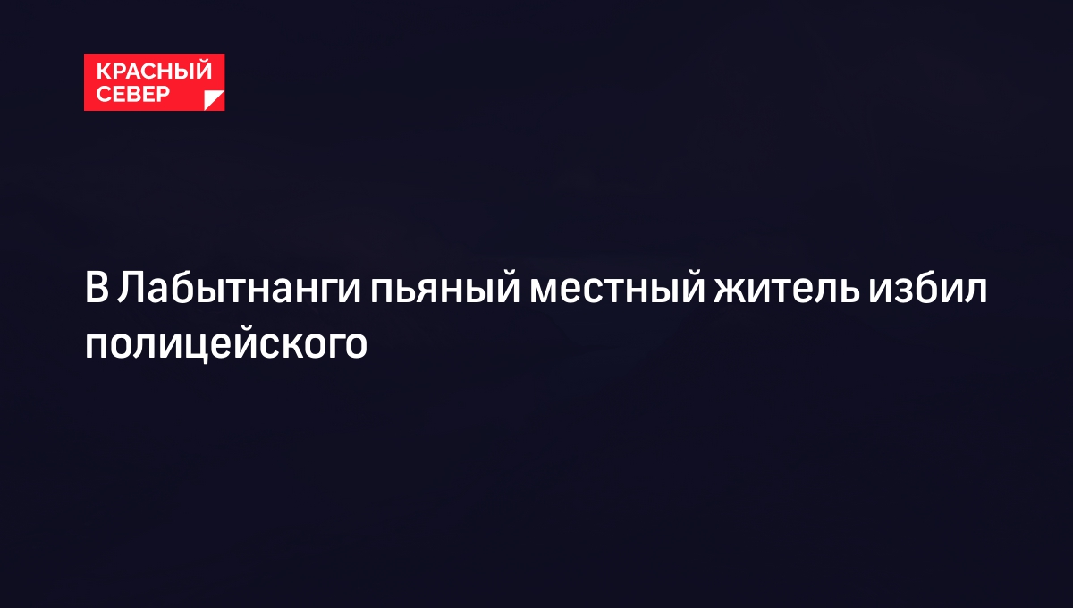 В Лабытнанги пьяный местный житель избил полицейского | «Красный Север»