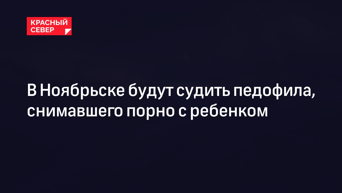 В Ноябрьске будут судить педофила, снимавшего порно с ребенком | «Красный  Север»