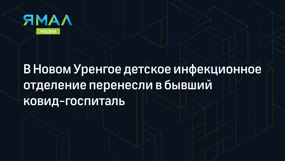 В Новом Уренгое детское инфекционное отделение перенесли в бывший  ковид-госпиталь | Ямал-Медиа