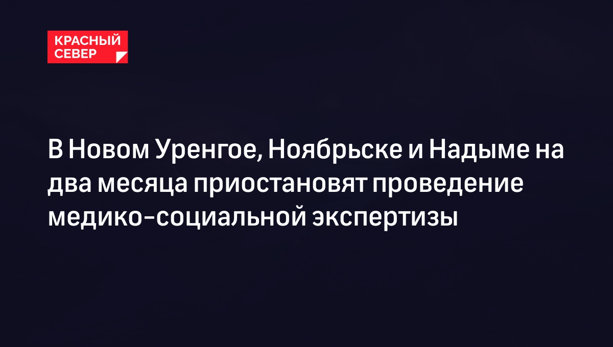 В Новом Уренгое, Ноябрьске и Надыме на два месяца приостановят проведение медико-социальной  экспертизы | «Красный Север»