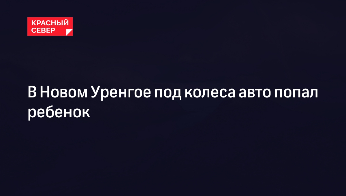 В Новом Уренгое под колеса авто попал ребенок | «Красный Север»