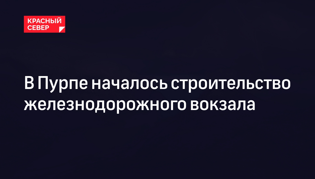 В Пурпе началось строительство железнодорожного вокзала | «Красный Север»