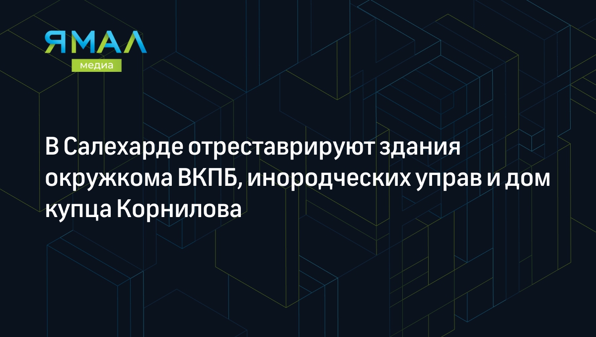 В Салехарде отреставрируют здания окружкома ВКПБ, инородческих управ и дом  купца Корнилова | Ямал-Медиа