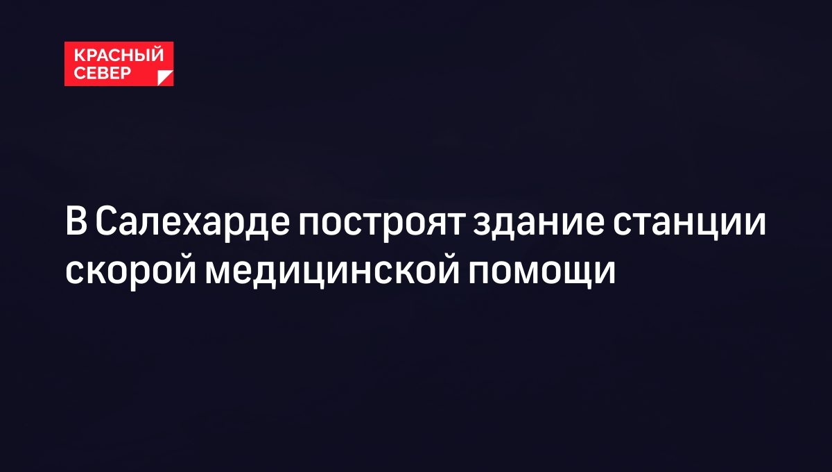 В Салехарде построят здание станции скорой медицинской помощи | «Красный  Север»