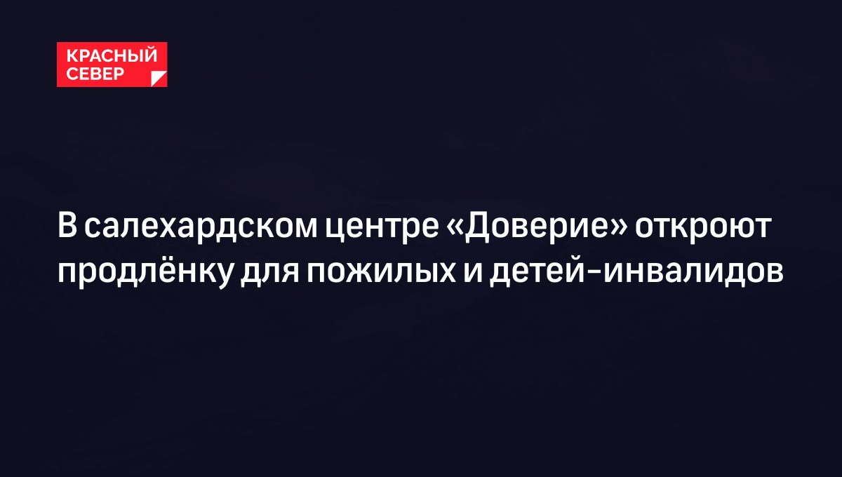 В салехардском центре «Доверие» откроют продлёнку для пожилых и  детей-инвалидов | «Красный Север»