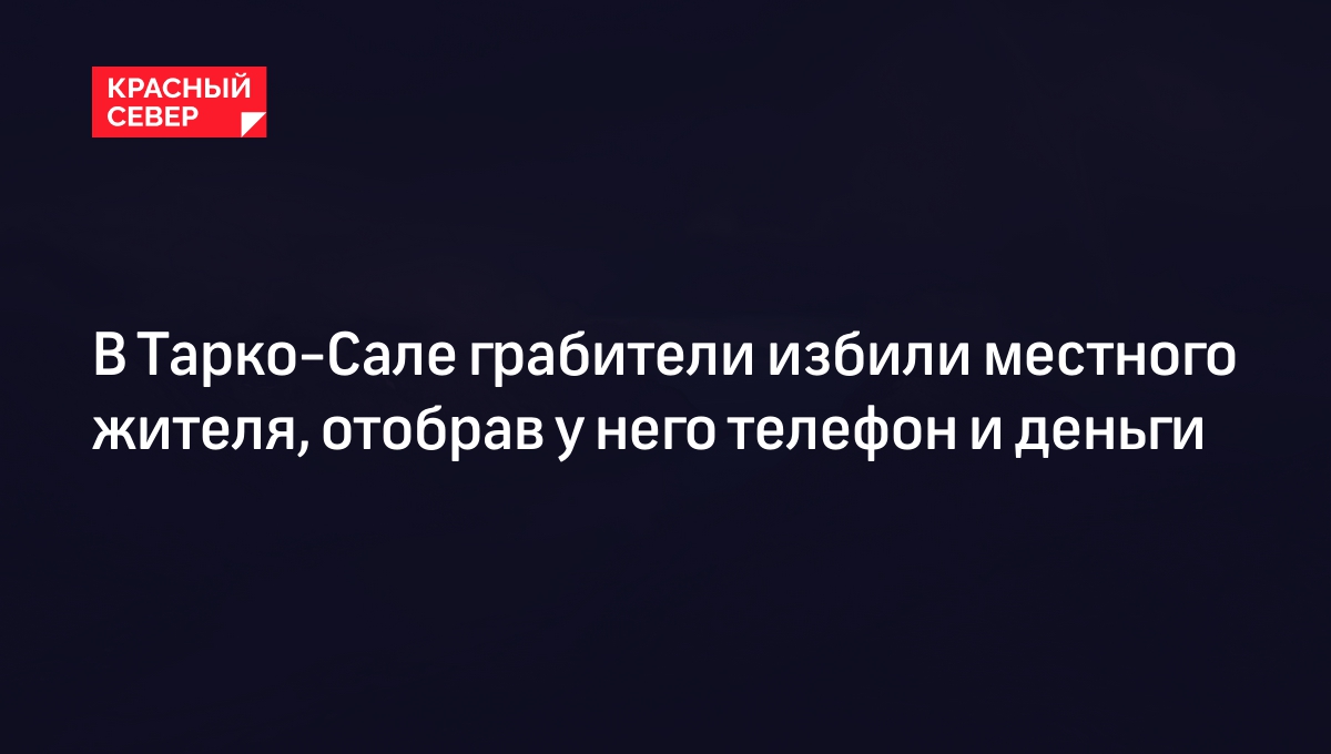 В Тарко-Сале грабители избили местного жителя, отобрав у него телефон и  деньги | «Красный Север»