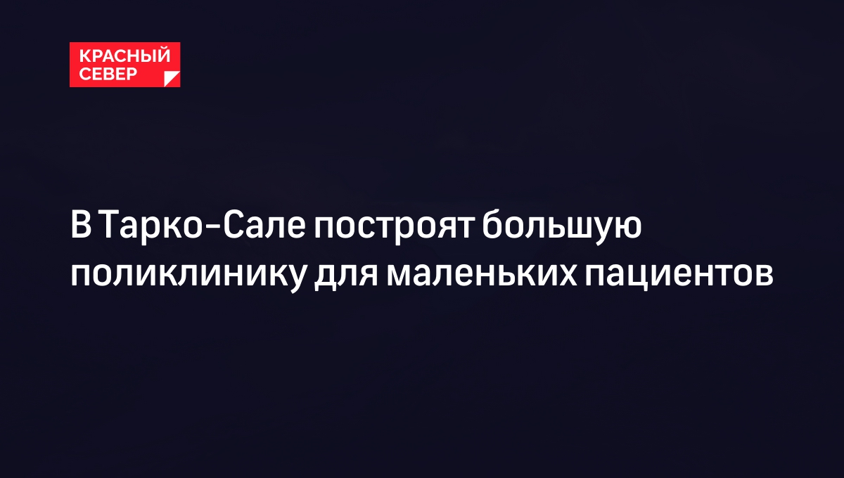 В Тарко-Сале построят большую поликлинику для маленьких пациентов |  «Красный Север»