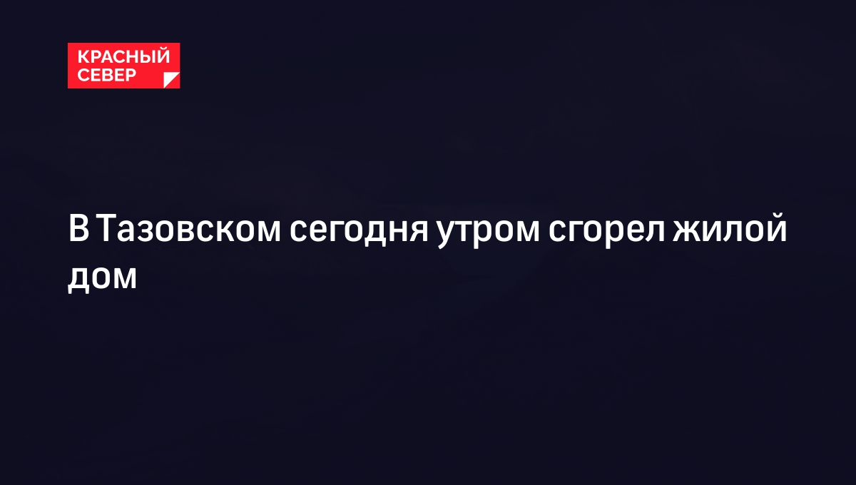 В Тазовском сегодня утром сгорел жилой дом | «Красный Север»