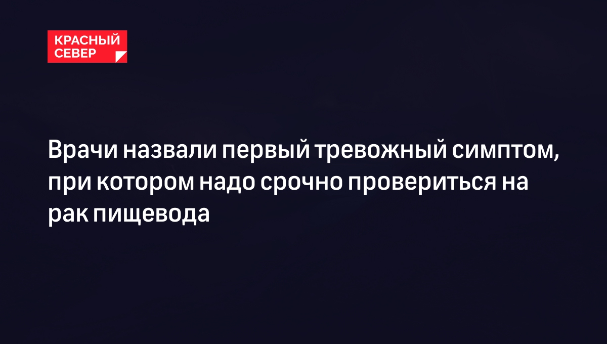 Врачи назвали первый тревожный симптом, при котором надо срочно провериться  на рак пищевода | «Красный Север»