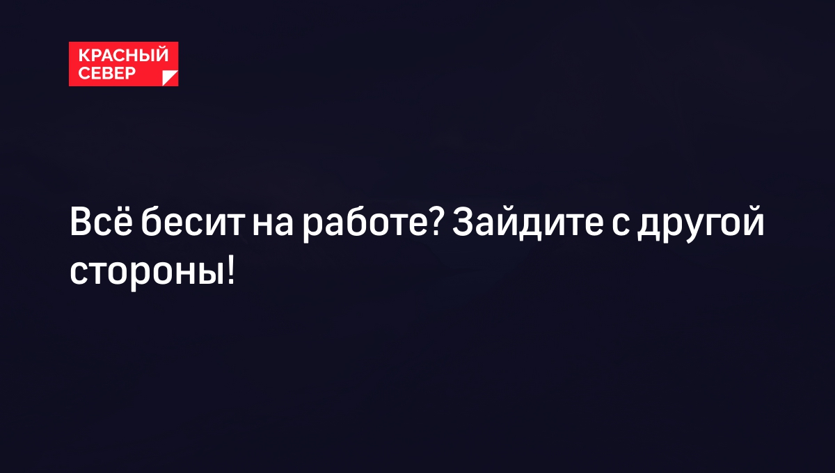 Всё бесит на работе? Зайдите с другой стороны! | «Красный Север»