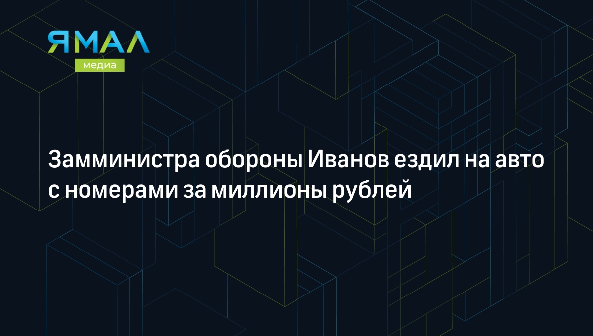 Замминистра обороны Иванов ездил на авто с номерами за миллионы рублей |  Ямал-Медиа