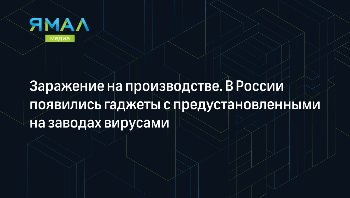 Заражение на производстве. В России появились гаджеты с предустановленными  на заводах вирусами | Ямал-Медиа